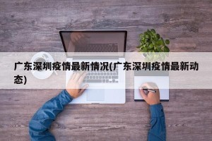 广东深圳疫情最新情况(广东深圳疫情最新动态)