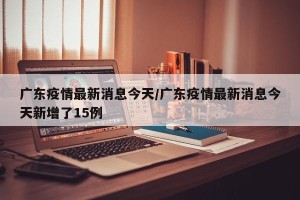 广东疫情最新消息今天/广东疫情最新消息今天新增了15例
