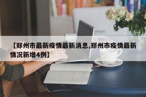 【郑州市最新疫情最新消息,郑州市疫情最新情况新增4例】