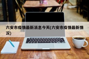 六安市疫情最新消息今天(六安市疫情最新情况)