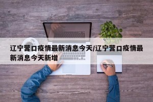 辽宁营口疫情最新消息今天/辽宁营口疫情最新消息今天新增