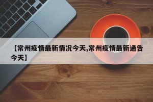 【常州疫情最新情况今天,常州疫情最新通告今天】