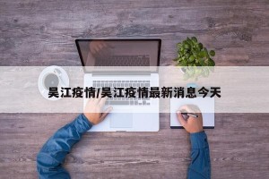 吴江疫情/吴江疫情最新消息今天