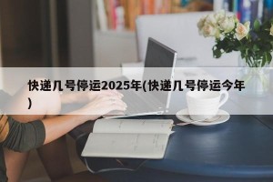 快递几号停运2025年(快递几号停运今年)