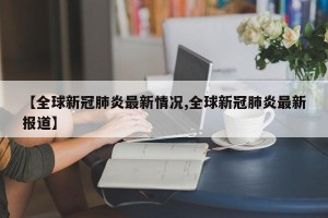 【全球新冠肺炎最新情况,全球新冠肺炎最新报道】