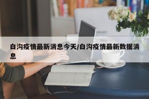 白沟疫情最新消息今天/白沟疫情最新数据消息