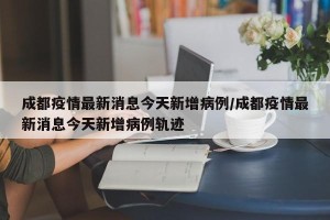 成都疫情最新消息今天新增病例/成都疫情最新消息今天新增病例轨迹