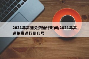 2021年高速免费通行时间/2021年高速免费通行到几号