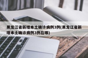 黑龙江省新增本土确诊病例3例(黑龙江省新增本土确诊病例3例在哪)