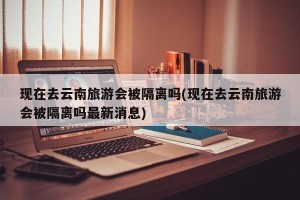 现在去云南旅游会被隔离吗(现在去云南旅游会被隔离吗最新消息)