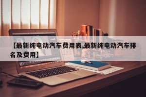 【最新纯电动汽车费用表,最新纯电动汽车排名及费用】
