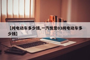 【纯电动车多少钱,一汽悦意03纯电动车多少钱】
