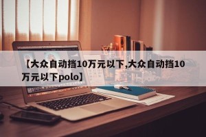 【大众自动挡10万元以下,大众自动挡10万元以下polo】