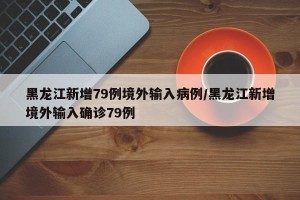 黑龙江新增79例境外输入病例/黑龙江新增境外输入确诊79例