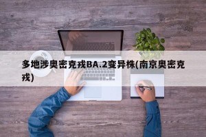 多地涉奥密克戎BA.2变异株(南京奥密克戎)