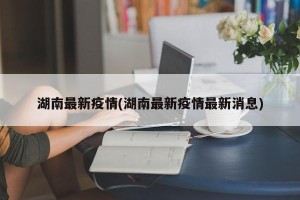 湖南最新疫情(湖南最新疫情最新消息)