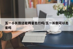 五一小长假还能跨省出行吗/五一长假可以出省吗