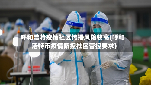 呼和浩特疫情社区传播风险较高(呼和浩特市疫情防控社区管控要求)-第2张图片