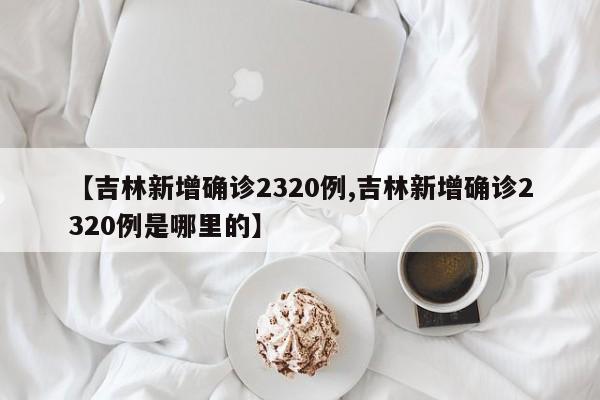 【吉林新增确诊2320例,吉林新增确诊2320例是哪里的】
