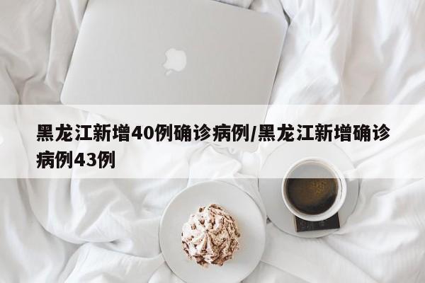 黑龙江新增40例确诊病例/黑龙江新增确诊病例43例